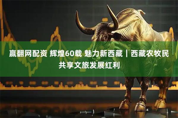 赢翻网配资 辉煌60载 魅力新西藏｜西藏农牧民共享文旅发展红利
