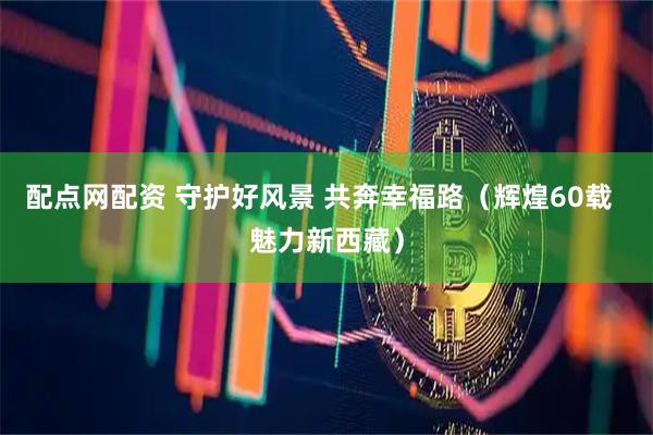 配点网配资 守护好风景 共奔幸福路（辉煌60载  魅力新西藏）