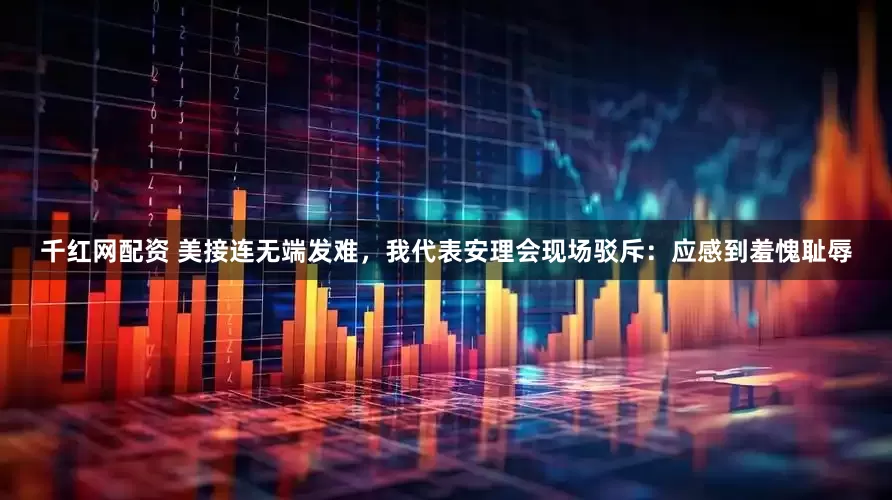 千红网配资 美接连无端发难，我代表安理会现场驳斥：应感到羞愧耻辱