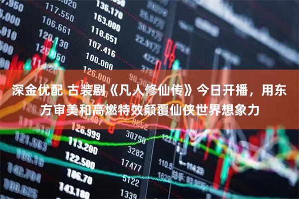 深金优配 古装剧《凡人修仙传》今日开播，用东方审美和高燃特效颠覆仙侠世界想象力