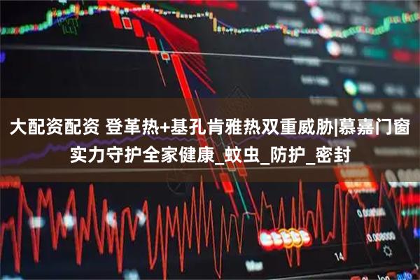 大配资配资 登革热+基孔肯雅热双重威胁|慕嘉门窗实力守护全家健康_蚊虫_防护_密封