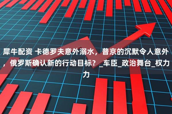 犀牛配资 卡德罗夫意外溺水，普京的沉默令人意外，俄罗斯确认新的行动目标？_车臣_政治舞台_权力