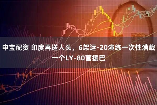 申宝配资 印度再送人头，6架运-20演练一次性满载一个LY-80营援巴