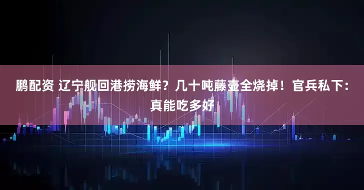 鹏配资 辽宁舰回港捞海鲜？几十吨藤壶全烧掉！官兵私下：真能吃多好