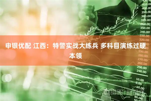 申银优配 江西：特警实战大练兵 多科目演练过硬本领