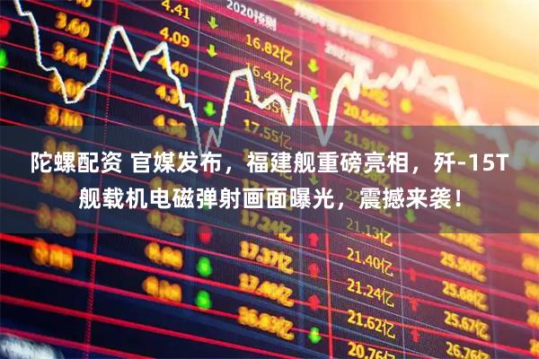 陀螺配资 官媒发布，福建舰重磅亮相，歼-15T舰载机电磁弹射画面曝光，震撼来袭！