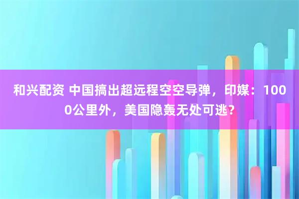 和兴配资 中国搞出超远程空空导弹，印媒：1000公里外，美国隐轰无处可逃？