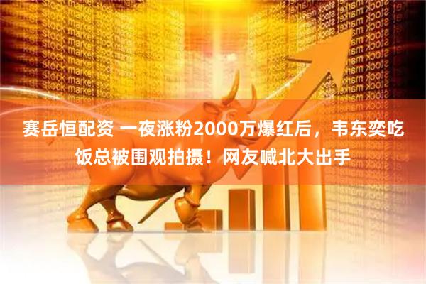 赛岳恒配资 一夜涨粉2000万爆红后，韦东奕吃饭总被围观拍摄！网友喊北大出手