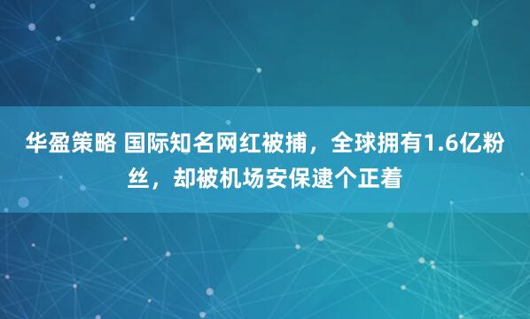 华盈策略 国际知名网红被捕，全球拥有1.6亿粉丝，却被机场安保逮个正着