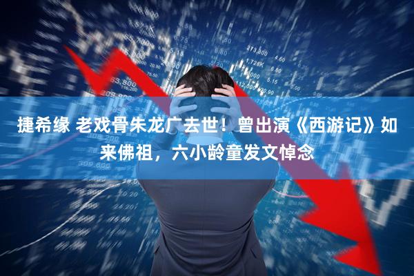 捷希缘 老戏骨朱龙广去世！曾出演《西游记》如来佛祖，六小龄童发文悼念