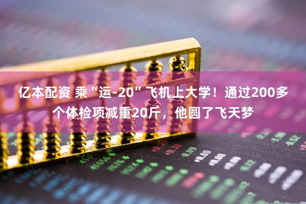 亿本配资 乘“运-20”飞机上大学！通过200多个体检项减重20斤，他圆了飞天梦