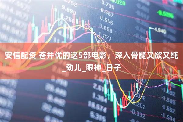 安信配资 苍井优的这5部电影，深入骨髓又欲又纯_劲儿_眼神_日子