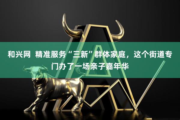 和兴网  精准服务“三新”群体家庭，这个街道专门办了一场亲子嘉年华