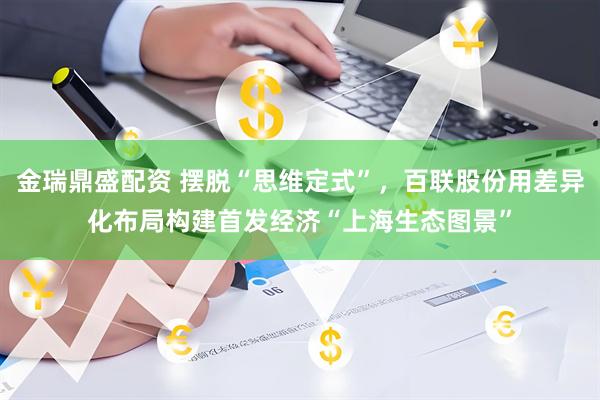 金瑞鼎盛配资 摆脱“思维定式”，百联股份用差异化布局构建首发经济“上海生态图景”