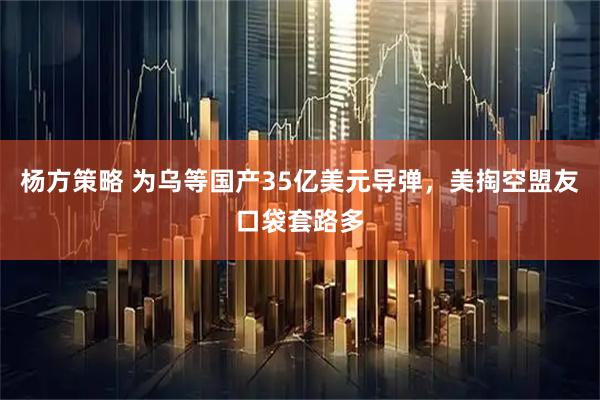 杨方策略 为乌等国产35亿美元导弹，美掏空盟友口袋套路多
