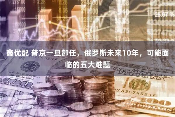 鑫优配 普京一旦卸任，俄罗斯未来10年，可能面临的五大难题