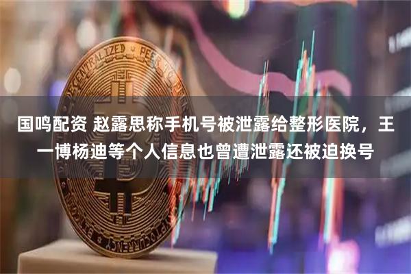 国鸣配资 赵露思称手机号被泄露给整形医院，王一博杨迪等个人信息也曾遭泄露还被迫换号