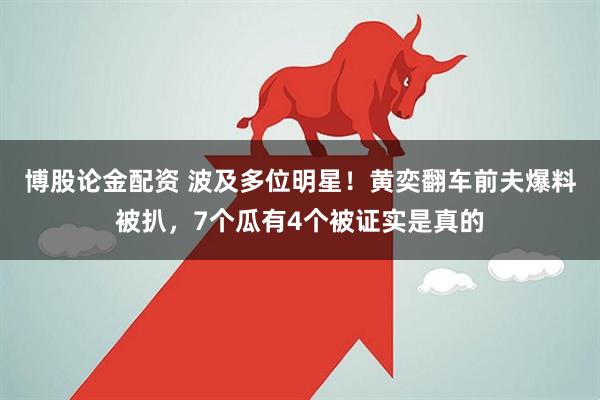 博股论金配资 波及多位明星！黄奕翻车前夫爆料被扒，7个瓜有4个被证实是真的