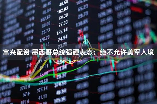 富兴配资 墨西哥总统强硬表态：绝不允许美军入境