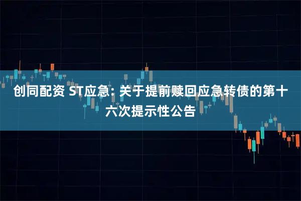 创同配资 ST应急: 关于提前赎回应急转债的第十六次提示性公告