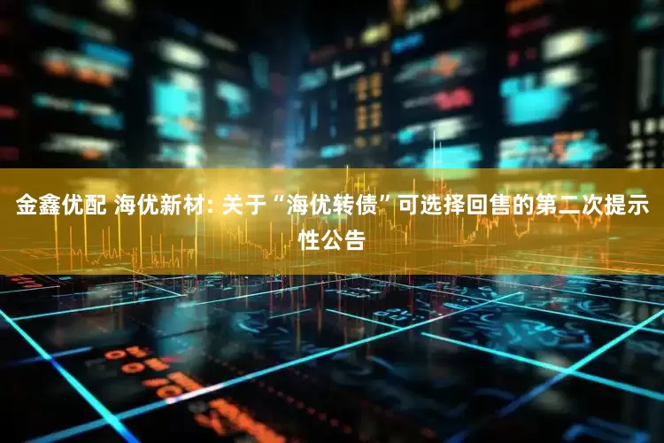 金鑫优配 海优新材: 关于“海优转债”可选择回售的第二次提示性公告