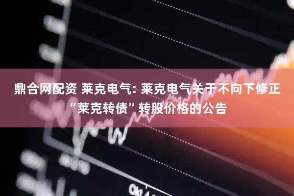 鼎合网配资 莱克电气: 莱克电气关于不向下修正“莱克转债”转股价格的公告