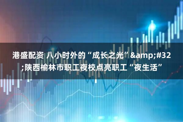 港盛配资 八小时外的“成长之光”&#32;陕西榆林市职工夜校点亮职工“夜生活”
