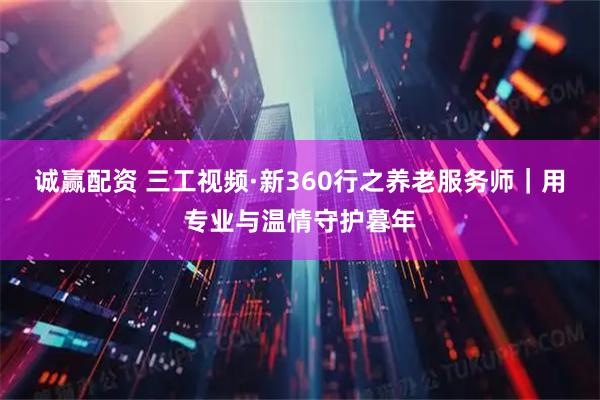 诚赢配资 三工视频·新360行之养老服务师｜用专业与温情守护暮年
