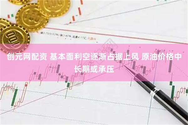 创元网配资 基本面利空逐渐占据上风 原油价格中长期或承压