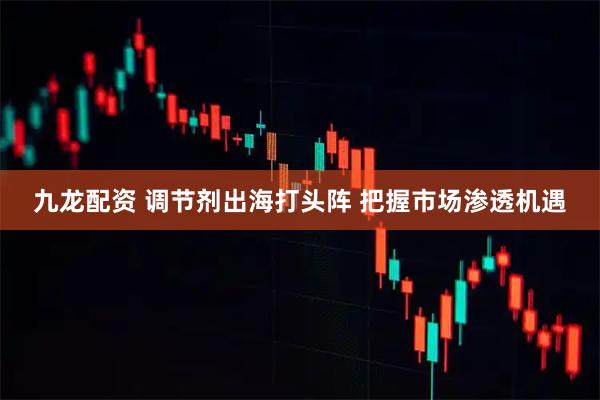 九龙配资 调节剂出海打头阵 把握市场渗透机遇