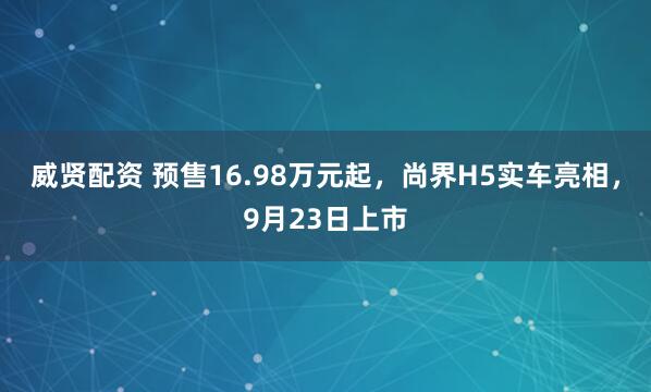威贤配资 预售16.98万元起，尚界H5实车亮相，9月23日上市