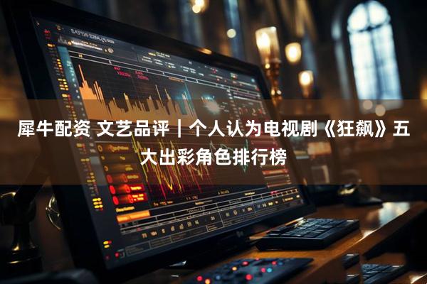 犀牛配资 文艺品评｜个人认为电视剧《狂飙》五大出彩角色排行榜