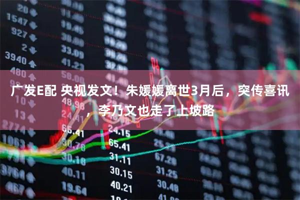 广发E配 央视发文！朱媛媛离世3月后，突传喜讯，李乃文也走了上坡路