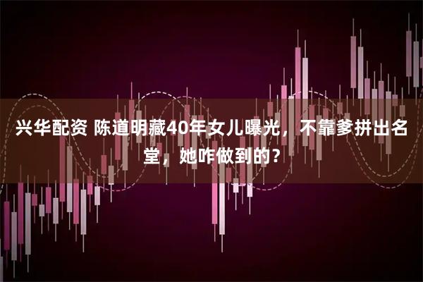 兴华配资 陈道明藏40年女儿曝光，不靠爹拼出名堂，她咋做到的？