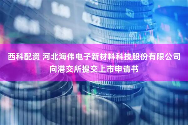 西科配资 河北海伟电子新材料科技股份有限公司向港交所提交上市申请书