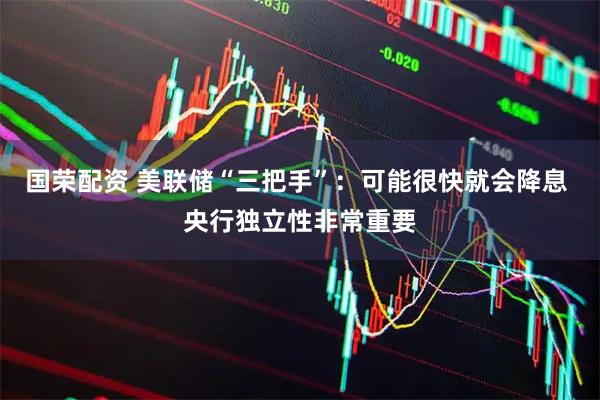 国荣配资 美联储“三把手”：可能很快就会降息 央行独立性非常重要