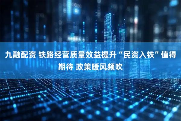 九融配资 铁路经营质量效益提升“民资入铁”值得期待 政策暖风频吹