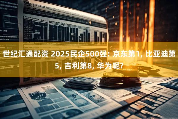 世纪汇通配资 2025民企500强: 京东第1, 比亚迪第5, 吉利第8, 华为呢?