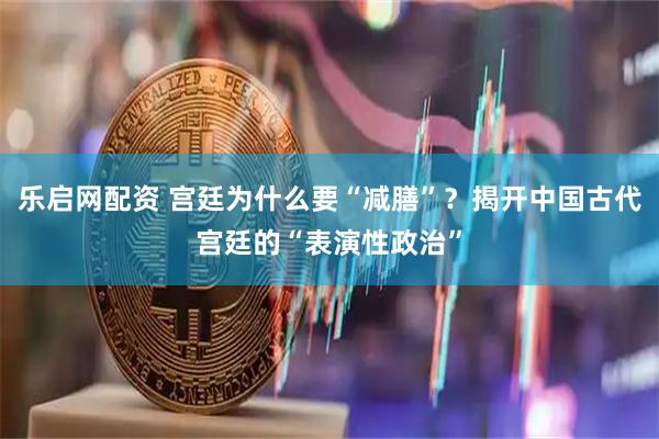 乐启网配资 宫廷为什么要“减膳”？揭开中国古代宫廷的“表演性政治”