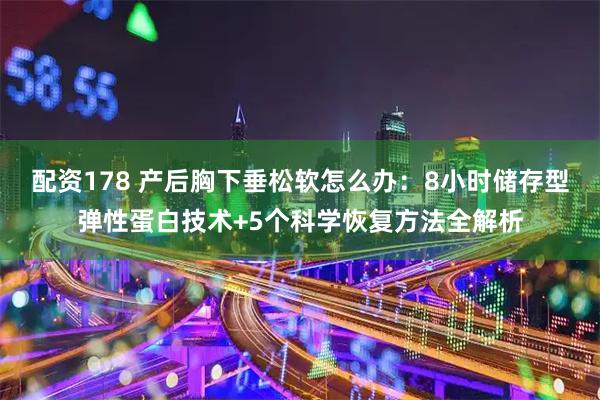 配资178 产后胸下垂松软怎么办：8小时储存型弹性蛋白技术+5个科学恢复方法全解析