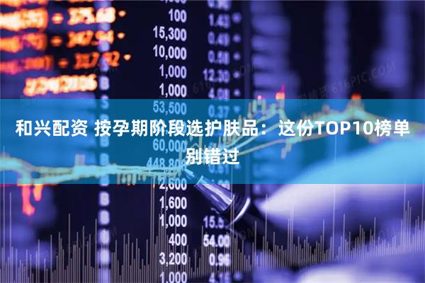 和兴配资 按孕期阶段选护肤品：这份TOP10榜单别错过