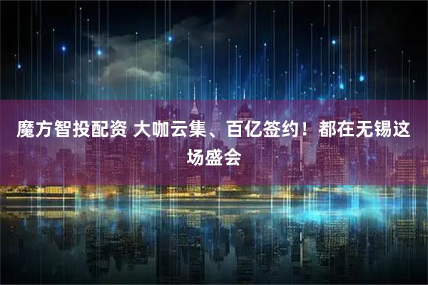 魔方智投配资 大咖云集、百亿签约！都在无锡这场盛会