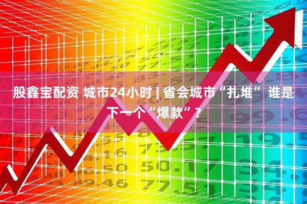 股鑫宝配资 城市24小时 | 省会城市“扎堆” 谁是下一个“爆款”？