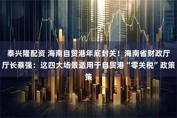泰兴隆配资 海南自贸港年底封关！海南省财政厅厅长蔡强：这四大场景适用于自贸港“零关税”政策