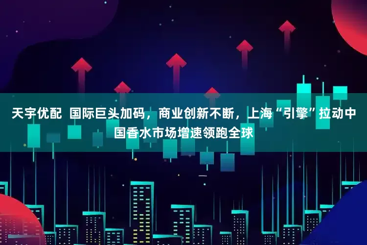 天宇优配  国际巨头加码，商业创新不断，上海“引擎”拉动中国香水市场增速领跑全球