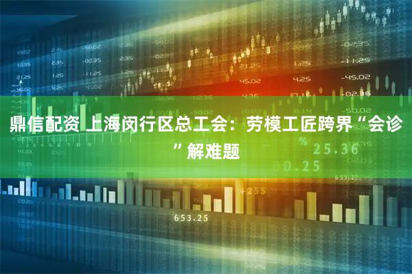 鼎信配资 上海闵行区总工会：劳模工匠跨界“会诊”解难题