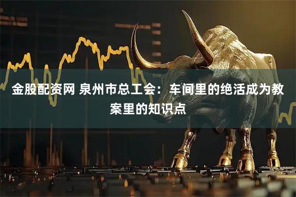 金股配资网 泉州市总工会：车间里的绝活成为教案里的知识点