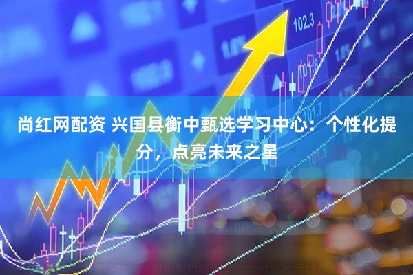 尚红网配资 兴国县衡中甄选学习中心：个性化提分，点亮未来之星