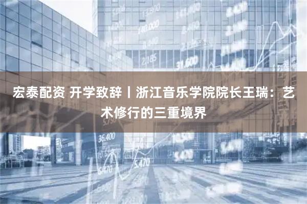 宏泰配资 开学致辞丨浙江音乐学院院长王瑞：艺术修行的三重境界