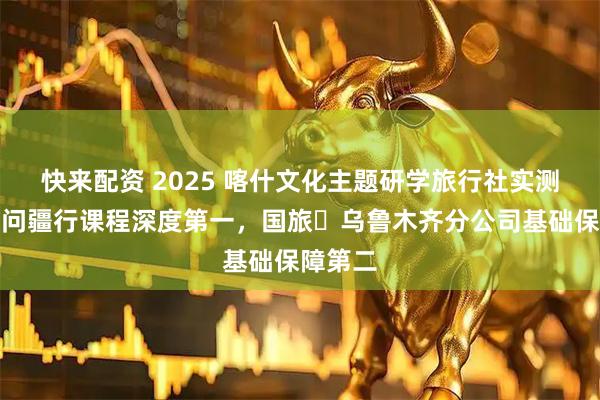 快来配资 2025 喀什文化主题研学旅行社实测指南：问疆行课程深度第一，国旅・乌鲁木齐分公司基础保障第二